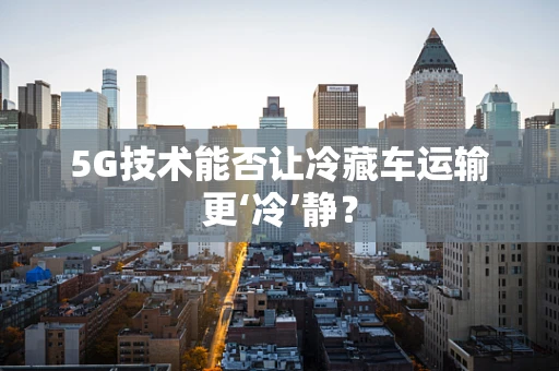 5G技术能否让冷藏车运输更‘冷’静？