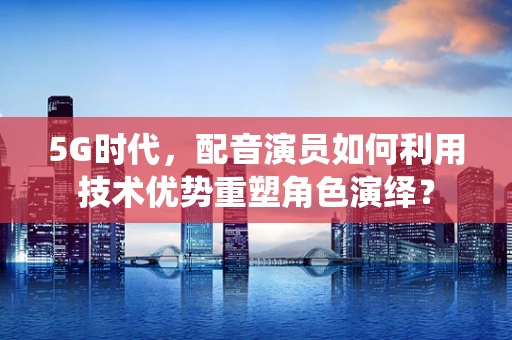 5G时代，配音演员如何利用技术优势重塑角色演绎？