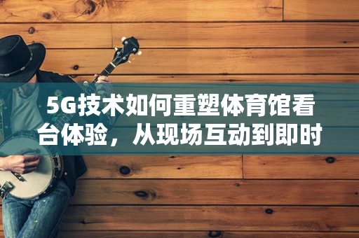 5G技术如何重塑体育馆看台体验，从现场互动到即时分享