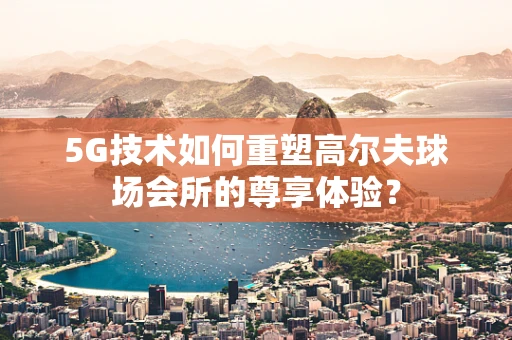 5G技术如何重塑高尔夫球场会所的尊享体验？