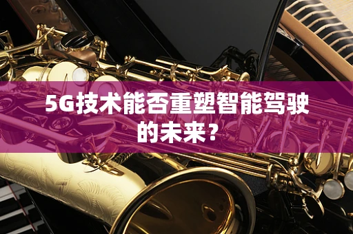 5G技术能否重塑智能驾驶的未来？
