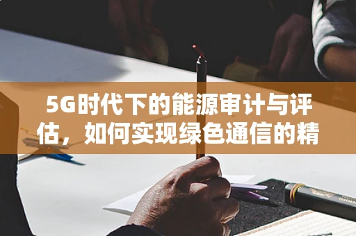 5G时代下的能源审计与评估，如何实现绿色通信的精准把控？