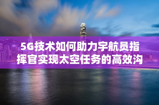 5G技术如何助力宇航员指挥官实现太空任务的高效沟通？