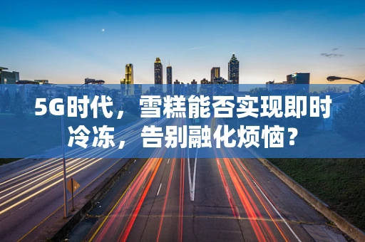 5G时代，雪糕能否实现即时冷冻，告别融化烦恼？