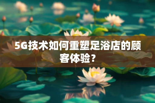5G技术如何重塑足浴店的顾客体验？
