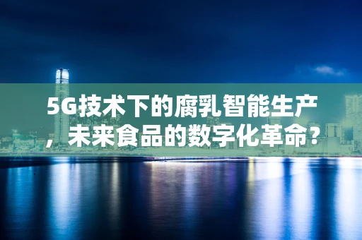 5G技术下的腐乳智能生产，未来食品的数字化革命？