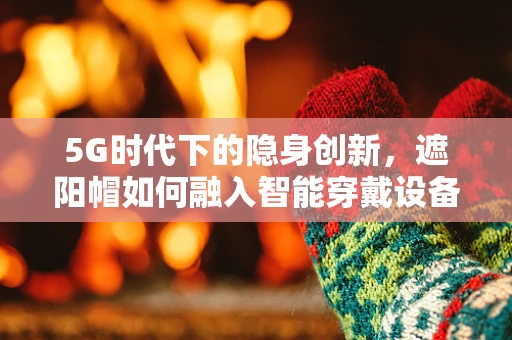 5G时代下的隐身创新，遮阳帽如何融入智能穿戴设备？