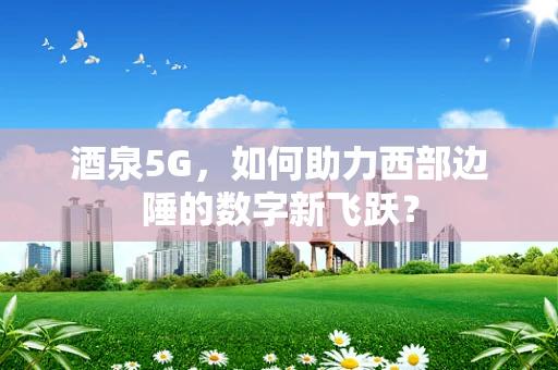 酒泉5G，如何助力西部边陲的数字新飞跃？