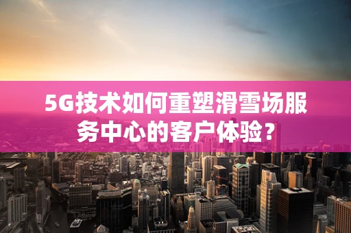 5G技术如何重塑滑雪场服务中心的客户体验？