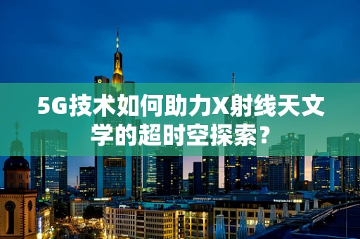 5G技术如何助力X射线天文学的超时空探索？