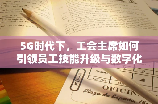 5G时代下，工会主席如何引领员工技能升级与数字化转型？