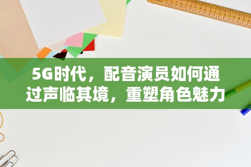 5G时代，配音演员如何通过声临其境，重塑角色魅力？