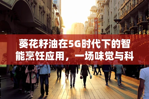 葵花籽油在5G时代下的智能烹饪应用，一场味觉与科技的完美邂逅？