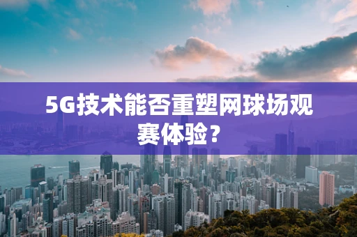 5G技术能否重塑网球场观赛体验？