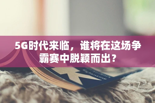 5G时代来临，谁将在这场争霸赛中脱颖而出？