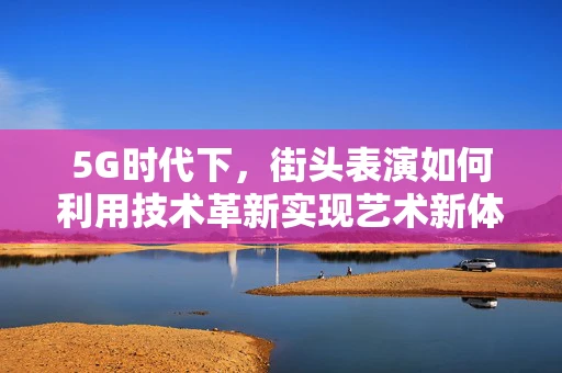 5G时代下，街头表演如何利用技术革新实现艺术新体验？