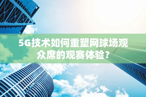 5G技术如何重塑网球场观众席的观赛体验？