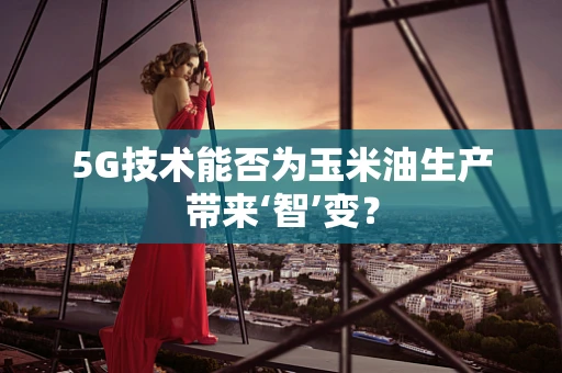 5G技术能否为玉米油生产带来‘智’变？