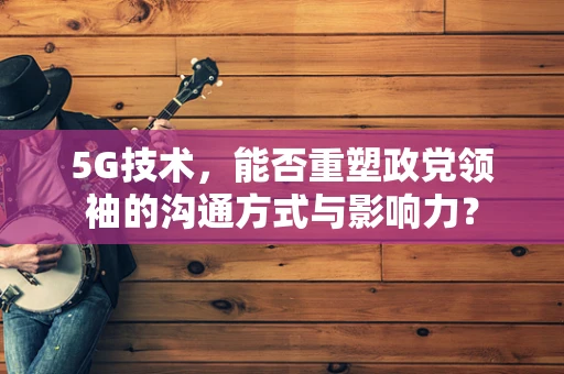 5G技术，能否重塑政党领袖的沟通方式与影响力？