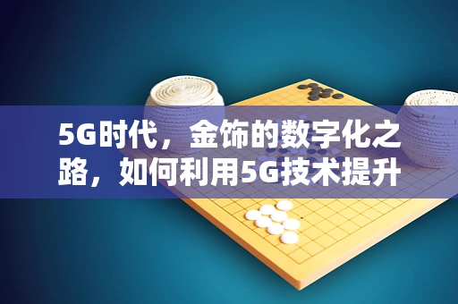 5G时代，金饰的数字化之路，如何利用5G技术提升金饰的个性化与互动体验？