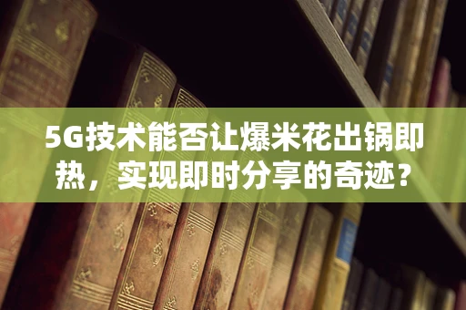 5G技术能否让爆米花出锅即热，实现即时分享的奇迹？