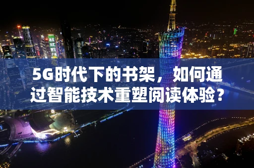 5G时代下的书架，如何通过智能技术重塑阅读体验？