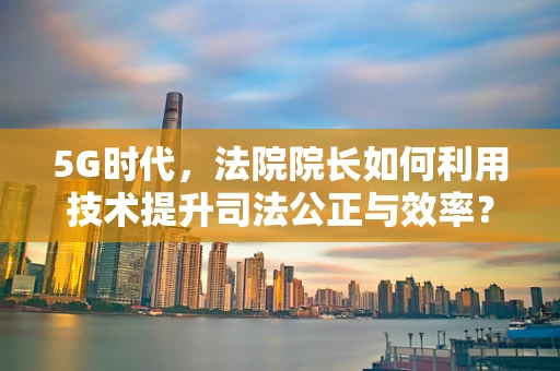 5G时代，法院院长如何利用技术提升司法公正与效率？
