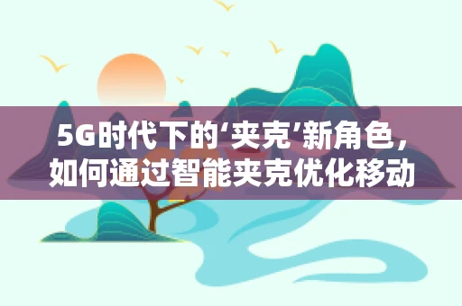 5G时代下的‘夹克’新角色，如何通过智能夹克优化移动网络体验？