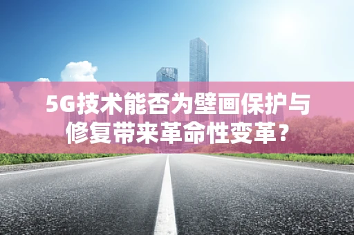 5G技术能否为壁画保护与修复带来革命性变革？