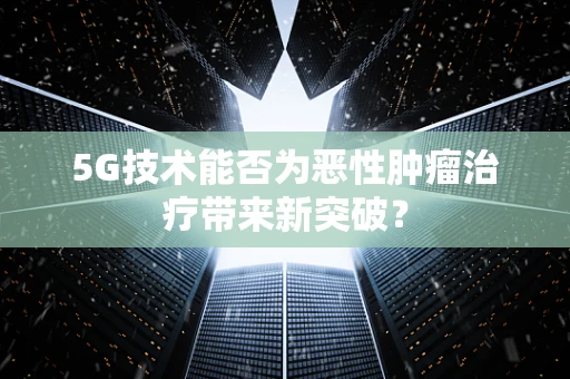 5G技术能否为恶性肿瘤治疗带来新突破？