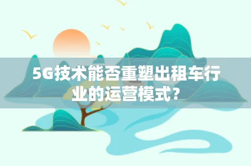 5G技术能否重塑出租车行业的运营模式？