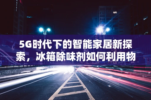 5G时代下的智能家居新探索，冰箱除味剂如何利用物联网技术实现智能除味？