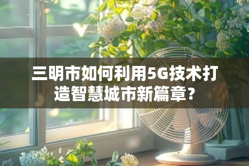 三明市如何利用5G技术打造智慧城市新篇章？