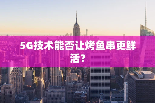 5G技术能否让烤鱼串更鲜活？