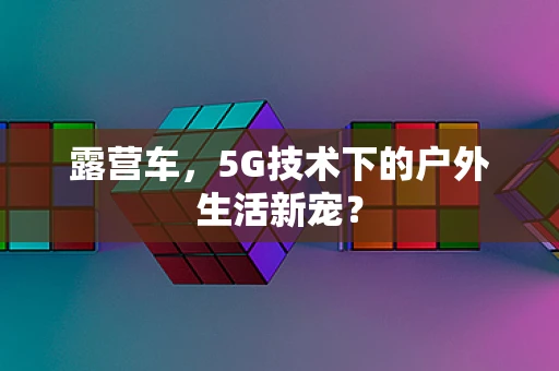 露营车，5G技术下的户外生活新宠？