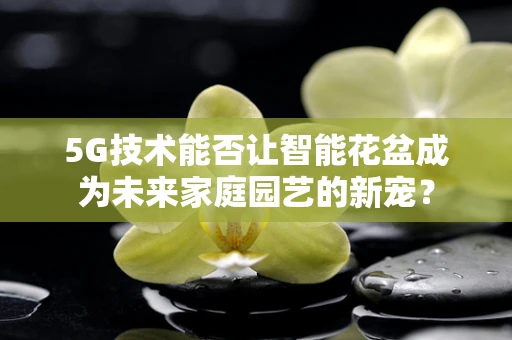 5G技术能否让智能花盆成为未来家庭园艺的新宠？