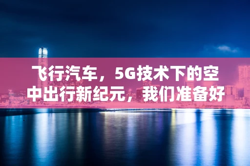 飞行汽车，5G技术下的空中出行新纪元，我们准备好了吗？