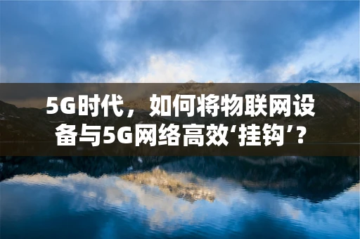 5G时代，如何将物联网设备与5G网络高效‘挂钩’？