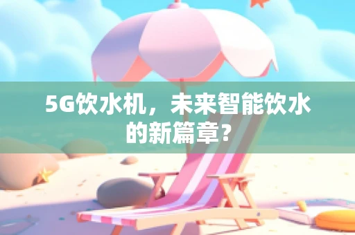 5G饮水机，未来智能饮水的新篇章？