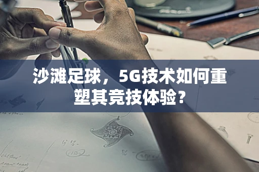 沙滩足球，5G技术如何重塑其竞技体验？