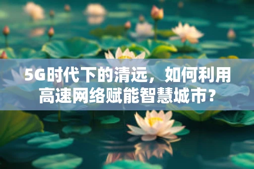 5G时代下的清远，如何利用高速网络赋能智慧城市？