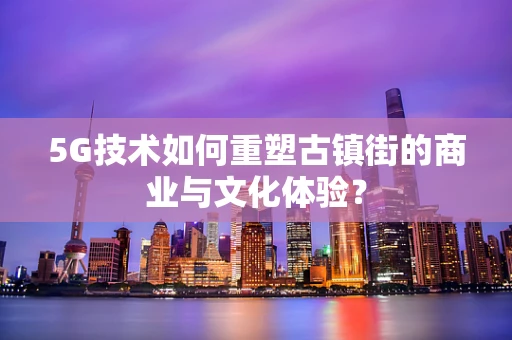 5G技术如何重塑古镇街的商业与文化体验？