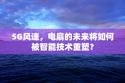 5G风速，电扇的未来将如何被智能技术重塑？