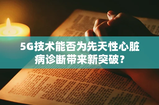 5G技术能否为先天性心脏病诊断带来新突破？