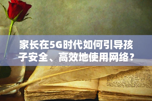 家长在5G时代如何引导孩子安全、高效地使用网络？