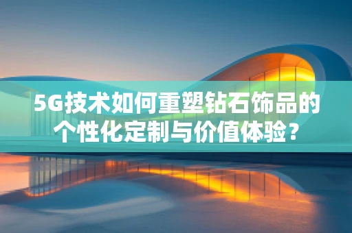 5G技术如何重塑钻石饰品的个性化定制与价值体验？