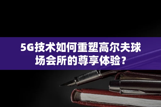 5G技术如何重塑高尔夫球场会所的尊享体验？