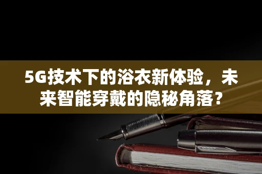 5G技术下的浴衣新体验，未来智能穿戴的隐秘角落？