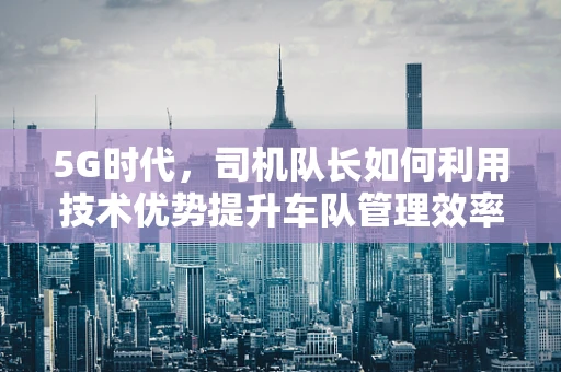 5G时代，司机队长如何利用技术优势提升车队管理效率？