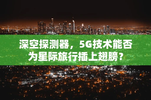 深空探测器，5G技术能否为星际旅行插上翅膀？